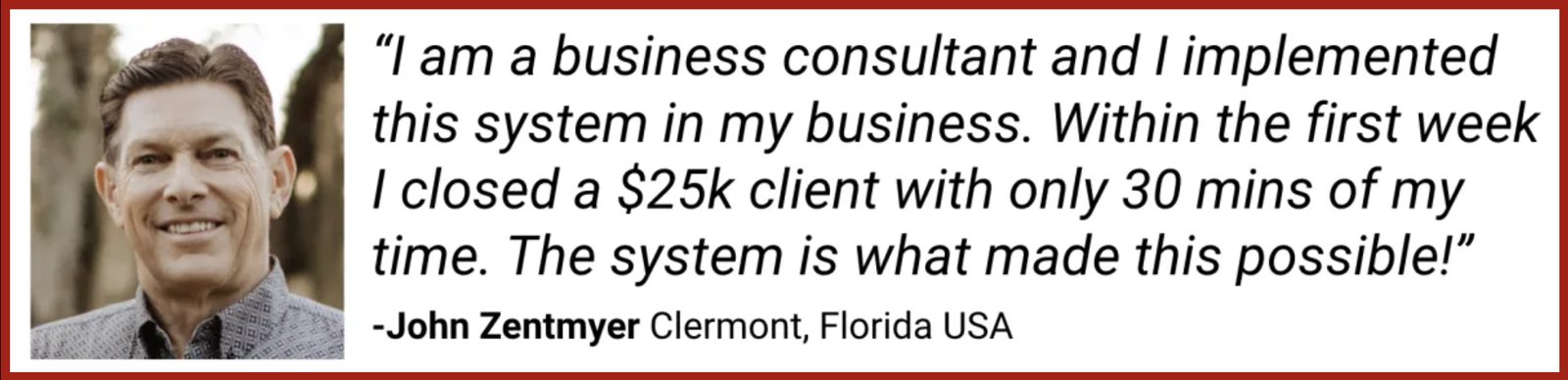 John Zentmyer, Clermont, Florida: I am a business consultant and I implemented this system in my business. Within the first week I closed a $25k client with only 30 mins of my time. The system is what made this possible.